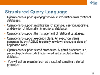 Structured Query Language
• Operations to support querying/retrieval of information from relational
databases.
• Operations to support modification for example, insertion, updating,
and deletion of information in relational databases.
• Operations to support the management of relational databases.
• Operations to support execution plans. An execution plan is
generated by the RDBMS to specify how it will execute a piece of
application code.
• Operations to support stored procedures. A stored procedure is a
piece of application code that is stored and executed within the
database.
• You will get an execution plan as a result of compiling a stored
procedure.
25

 