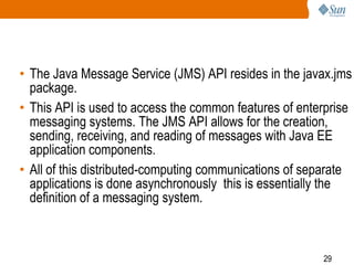 • The Java Message Service (JMS) API resides in the javax.jms
package.
• This API is used to access the common features of enterprise
messaging systems. The JMS API allows for the creation,
sending, receiving, and reading of messages with Java EE
application components.
• All of this distributed-computing communications of separate
applications is done asynchronously this is essentially the
definition of a messaging system.

29

 