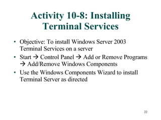 Activity 10-8: Installing Terminal Services Objective: To install Windows Server 2003 Terminal Services on a server Start    Control Panel    Add or Remove Programs    Add/Remove Windows Components Use the Windows Components Wizard to install Terminal Server as directed 