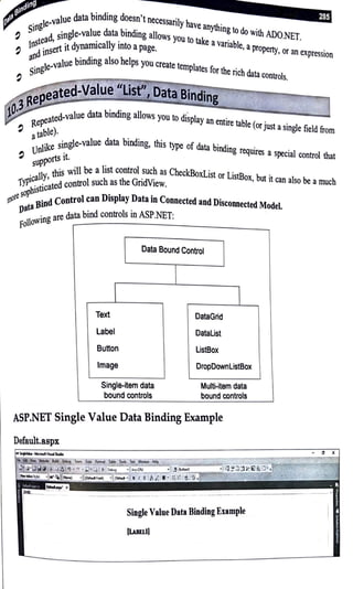 _,. 1 e data binding doesn't necessarily have anything to do ·th ADO NET
. te-va u . . w1 . .
5,og . gle-value data bmdmg allows you to take avariable apro rty •
d, sm . , pe , or an expression
10stea •t dynamically mto apage.
!) diosert t .
all value binding also helps you create templates for the rich data controls.
Siogle· .
,••ted~4Jlle'"~
"~isK',, ata Binding _
. iteR~~-., & ,., . • ..
j~d-value data bmdmg allm,s You to d,sp1,y a, omre bble (e,ju,t , si,~,field from
Repeate
atable). . g1 -value data binding, this type of data binding requires a special control that
nlike sm e
lJ .
!) rts 1t.
suPPo . .11 be a list control such as CheckBoxList or ListBox, but it can also be amuch
this w1 G·dv·
jcallY, trol such as the n 1ew.
WP . · ted con .
50
ph1sttca 1 an Display Data in Connected and Disconnected Model.
(llore • d contro c
pata Bin data bind controls in ASP.NET:
· gare
foiloWtn
Data Bound Control
Text
Label
Button
Image
Single-item data
bound controls
DataGrid
Datalist
ListBox
DropDownlistBox
Multi-item data
bound controls
ASP.NET Single Value Data Binding Example
Single Value Data Binding Example
ILBllll
- 0 X
 