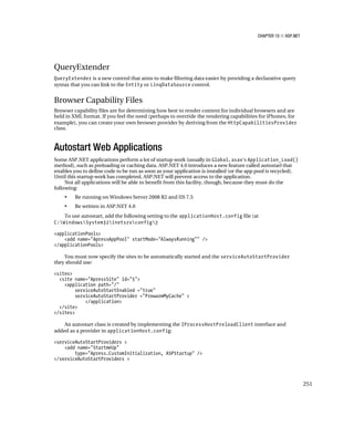 CHAPTER 10 ■ ASP.NET




QueryExtender
QueryExtender is a new control that aims to make filtering data easier by providing a declarative query
syntax that you can link to the Entity or LinqDataSource control.


Browser Capability Files
Browser capability files are for determining how best to render content for individual browsers and are
held in XML format. If you feel the need (perhaps to override the rendering capabilities for iPhones, for
example), you can create your own browser provider by deriving from the HttpCapabilitiesProvider
class.



Autostart Web Applications
Some ASP.NET applications perform a lot of startup work (usually in Global.asax’s Application_Load()
method), such as preloading or caching data. ASP.NET 4.0 introduces a new feature called autostart that
enables you to define code to be run as soon as your application is installed (or the app pool is recycled).
Until this startup work has completed, ASP.NET will prevent access to the application.
     Not all applications will be able to benefit from this facility, though, because they must do the
following:
    •    Be running on Windows Server 2008 R2 and IIS 7.5
    •    Be written in ASP.NET 4.0
    To use autostart, add the following setting to the applicationHost.config file (at
C:WindowsSystem32inetsrvconfig):

<applicationPools>
    <add name="ApressAppPool" startMode="AlwaysRunning"" />
</applicationPools>

    You must now specify the sites to be automatically started and the serviceAutoStartProvider
they should use:

<sites>
  <site name="ApressSite" id="5">
    <application path="/"
         serviceAutoStartEnabled ="true"
         serviceAutoStartProvider ="PrewarmMyCache" >
             </application>
  </site>
</sites>

    An autostart class is created by implementing the IProcessHostPreloadClient interface and
added as a provider in applicationHost.config:

<serviceAutoStartProviders >
    <add name="StartmeUp"
        type="Apress.CustomInitialization, ASPStartup" />
</serviceAutoStartProviders >



                                                                                                                 251
 