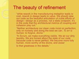 The beauty of refinement
 “while rework in the manufacturing metaphor leads to
cost, rework in design leads to value. We should view
our code as the beautiful articulation of noble efforts of
design—design as a process, not a static endpoint. It’s
in the code that the architectural metrics of coupling and
cohesion play out.”
 “Neither architecture nor clean code insist on perfection,
only on honesty and doing the best we can. To err is
human; to forgive, divine.”
 “In Scrum, we make everything visible. We air our dirty
laundry. We are honest about the state of our code
because code is never perfect. We become more fully
human, more worthy of the divine, and closer
 to that greatness in the details.”
 