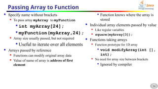 50
Passing Array to Function
 Specify name without brackets
 To pass array myArray to myFunction

int myArray[24];

myFunction(myArray,24);
 Array size usually passed, but not required

Useful to iterate over all elements
 Arrays passed by reference
 Functions can modify original array data
 Value of name of array is address of first
element

Function knows where the array is
stored
 Individual array elements passed by value
 Like regular variables
 square(myArray[3]);
 Functions taking arrays
 Function prototype for 1D array

void modifyArray(int [],
int);
 No need for array size between brackets

Ignored by compiler
 