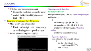 51
Cont’d…
 If declare array parameter as const

Cannot be modified (compiler error)

void doNotModify(const
int []);
 Function prototypes for 2D arrays
 Must specify sizes of subscripts

First subscript not necessary,
as with single-scripted arrays
 void printArray(int[][3]);
//passing array to function
#include<iostream>
void printarray (int [ ], int ) ; // function prototype
void main ( )
{
int firstarray [ ] = {5, 10, 15};
int secondarray [ ] = {2, 4, 6, 8, 10};
printarray (firstarray, 3); // function
calling
printarray (secondarray, 5);
}
// function definition
void printarray (int array [ ], int size)
{
for (int i=0; i<size; i++)
cout<<array [i]<<" ";
cout << "n";
}
 
