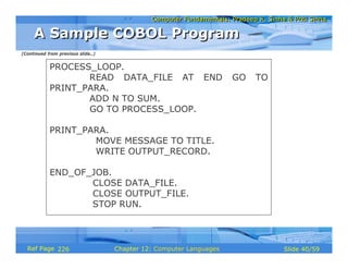 Computer Fundamentals: Pradeep K. Sinha & Priti Sinha
                                              Computer Fundamentals: Pradeep K. Sinha & Priti Sinha

     A Sample COBOL Program
(Continued from previous slide..)


            PROCESS_LOOP.
                   READ DATA_FILE AT END                              GO     TO
            PRINT_PARA.
                   ADD N TO SUM.
                   GO TO PROCESS_LOOP.

            PRINT_PARA.
                    MOVE MESSAGE TO TITLE.
                    WRITE OUTPUT_RECORD.

            END_OF_JOB.
                   CLOSE DATA_FILE.
                   CLOSE OUTPUT_FILE.
                   STOP RUN.



  Ref Page 226                      Chapter 12: Computer Languages                   Slide 40/59
 