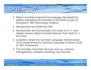 Computer Fundamentals: Pradeep K. Sinha & Priti Sinha
                              Computer Fundamentals: Pradeep K. Sinha & Priti Sinha

 C# (C Sharp)

      § Object-oriented programming language developed by
        Anders Hejlsberg and released by Microsoft as part of
        Microsoft’s .NET technology initiative
      § Standardized by ECMA and ISO
      § Syntactically and semantically very close to C++ and
        adopts various object-oriented features from both C++
        and Java
      § Compilers target the Common Language Infrastructure
        (CLI) implemented by Common Language Runtime (CLR)
        of .NET Framework
      § CLR provides important services such as, memory
        management, exception handling, and security




Ref Page 232        Chapter 12: Computer Languages                   Slide 49/59
 