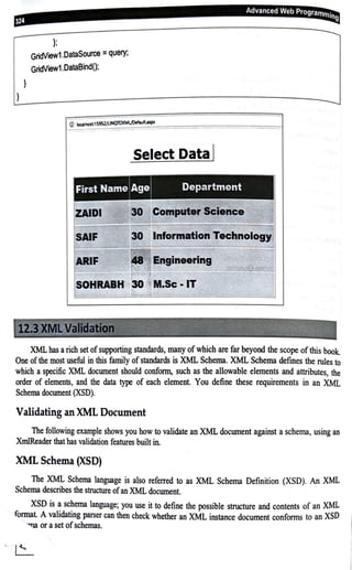 d
l
l
};
GridView1.DataSource =query;
GridView1.DataBind();
© ioc>"'°'t1S952JUNQ10XMI/DmUit.asp,
MiiMHMGAi+®ni41l
Select Data I
ZAIDI
SAIF nformation Technol~gyj
ARIF
~.
-~fr, ilf11r;~.-,~~·",
-'-_.,,,...,;.~~ -~- ; - - ~
XML bas arich set ofsupporting standards, many of which are far beyond the scope of this book.
One of the most useful in this family ofstandards is XML Schema. XML Schema defmes the rules to
which a specific XML document should conform, such as the allowable elements and attributes, the
order of elements, and the data type of each element. You define these requirements in an XML
Schema document (XSD).
Validating an XML Document
The following example shows you how to validate an XML document against a schema, using an
XmlReader that has validation features built in.
XML Schema (XSD)
The XML Schema language is also referred to as XML Schema Definition (XSD). An XML
Schema describes the structure ofan XML document.
XSD is a schema language; you use it to define the possible structure and contents of an XML
format A validating parser can then check whether an XML instance document conforms to an XSD
"lJ8 or a set ofschemas.
L t::__
 