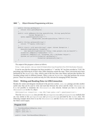 360 Object-Oriented Programming with Java 
public String getEngine() { 
return this.queryEngine; 
} 
public void addQuery(String queryString, String queryValue) 
throws Exception { 
query.append(queryString+“=”+ 
URLEncoder.encode(queryValue,“UTF-8)+“”); 
} 
public String getQueryString(){ 
return “?”+query.toString(); 
} 
public static void main(String[] args) throws Exception { 
QueryStringFormatter formatter = 
new QueryStringFormatter(“http://www.google.com.au/search”); 
formatter.addQuery(“newwindow”,“1”); 
formatter.addQuery(“q”,“Xingchen Chu  Rajkumar Buyya”); 
System.out.println(formatter.getEngine()+ 
formatter.getQueryString()); 
} 
} 
The output of this program is shown as follows: 
http://www.google.com.au/search?newwindow=1q=Xingchen+Chu+%26+Rajkumar+Buyya 
It can be seen that the whitespace has been encoded as “+” and the “” has been encoded as “%26” the 
percentage sign following by its byte value. Other characters remain the same. These conversions have been 
performed by the URLEncoder class, which is part of the Java base class library and provides facilities for 
encoding strings (urls) in different formats. There is also an URLDecoder class that performs the reverse 
process. These two classes are useful not only for URLs but also for managing HTML form data. 
13.6.1 Writing and Reading Data via URLConnection 
Besides the socket and datagram introduced in the previous section, java.net package provides another 
useful class that can be used to write and read data between the server and the client: URLConnetion 
It is not possible to instantiate the URLConnection class directly. Instead you have to create the 
URLConnection via the URL object. 
URLConnection connection = new URL(“www.yahoo.com”).openConnection(); 
Then the URLConnection class provides the getInputStream and getOutputStream methods that 
are very similar to the getInputStream and getOutputStream provided by the Socket class. The 
following example shows how to use the URLConnection and the URLEncoder class to send queries to 
the Yahoo search engine. 
Program 13.10 
// TextBasedSearchEngine.java: 
import java.io.*; 
import java.net.*; 
public class TextBasedSearchEngine { 
 