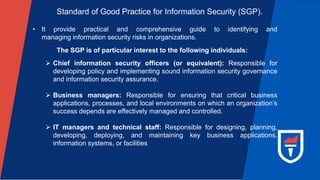 Standard of Good Practice for Information Security (SGP).
• It provide practical and comprehensive guide to identifying and
managing information security risks in organizations.
The SGP is of particular interest to the following individuals:
 Chief information security officers (or equivalent): Responsible for
developing policy and implementing sound information security governance
and information security assurance.
 Business managers: Responsible for ensuring that critical business
applications, processes, and local environments on which an organization’s
success depends are effectively managed and controlled.
 IT managers and technical staff: Responsible for designing, planning,
developing, deploying, and maintaining key business applications,
information systems, or facilities
 