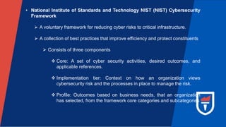 • National Institute of Standards and Technology NIST (NIST) Cybersecurity
Framework
 A voluntary framework for reducing cyber risks to critical infrastructure.
 A collection of best practices that improve efficiency and protect constituents
 Consists of three components
 Core: A set of cyber security activities, desired outcomes, and
applicable references.
 Implementation tier: Context on how an organization views
cybersecurity risk and the processes in place to manage the risk.
 Profile: Outcomes based on business needs, that an organization
has selected, from the framework core categories and subcategories
 