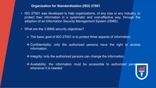 Organization for Standardization (ISO) 27001
• ISO 27001 was developed to help organizations, of any size or any industry, to
protect their information in a systematic and cost-effective way, through the
adoption of an Information Security Management System (ISMS).
• What are the 3 ISMS security objectives?
 The basic goal of ISO 27001 is to protect three aspects of information:
 Confidentiality: only the authorized persons have the right to access
information.
 Integrity: only the authorized persons can change the information.
 Availability: the information must be accessible to authorized persons
whenever it is needed.
 