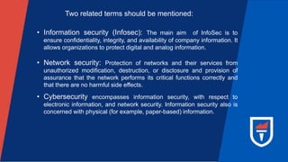 Two related terms should be mentioned:
• Information security (Infosec): The main aim of InfoSec is to
ensure confidentiality, integrity, and availability of company information. It
allows organizations to protect digital and analog information.
• Network security: Protection of networks and their services from
unauthorized modification, destruction, or disclosure and provision of
assurance that the network performs its critical functions correctly and
that there are no harmful side effects.
• Cybersecurity encompasses information security, with respect to
electronic information, and network security. Information security also is
concerned with physical (for example, paper-based) information.
 