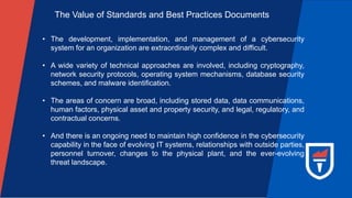 The Value of Standards and Best Practices Documents
• The development, implementation, and management of a cybersecurity
system for an organization are extraordinarily complex and difficult.
• A wide variety of technical approaches are involved, including cryptography,
network security protocols, operating system mechanisms, database security
schemes, and malware identification.
• The areas of concern are broad, including stored data, data communications,
human factors, physical asset and property security, and legal, regulatory, and
contractual concerns.
• And there is an ongoing need to maintain high confidence in the cybersecurity
capability in the face of evolving IT systems, relationships with outside parties,
personnel turnover, changes to the physical plant, and the ever-evolving
threat landscape.
 