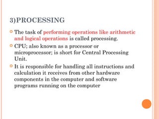 3)PROCESSING
 The task of performing operations like arithmetic
and logical operations is called processing.
 CPU; also known as a processor or
microprocessor; is short for Central Processing
Unit.
 It is responsible for handling all instructions and
calculation it receives from other hardware
components in the computer and software
programs running on the computer
 