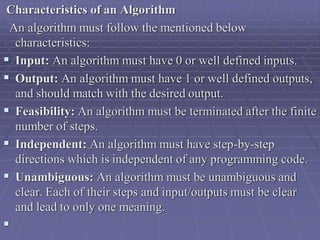 Characteristics of an Algorithm
An algorithm must follow the mentioned below
characteristics:
 Input: An algorithm must have 0 or well defined inputs.
 Output: An algorithm must have 1 or well defined outputs,
and should match with the desired output.
 Feasibility: An algorithm must be terminated after the finite
number of steps.
 Independent: An algorithm must have step-by-step
directions which is independent of any programming code.
 Unambiguous: An algorithm must be unambiguous and
clear. Each of their steps and input/outputs must be clear
and lead to only one meaning.

 