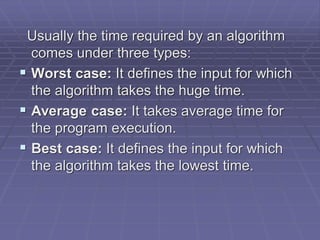 Usually the time required by an algorithm
comes under three types:
 Worst case: It defines the input for which
the algorithm takes the huge time.
 Average case: It takes average time for
the program execution.
 Best case: It defines the input for which
the algorithm takes the lowest time.
 