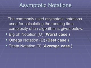 Asymptotic Notations
The commonly used asymptotic notations
used for calculating the running time
complexity of an algorithm is given below:
 Big oh Notation (Ο) (Worst case )
 Omega Notation (Ω) (Best case )
 Theta Notation (θ) (Average case )
 
