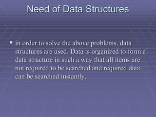 Need of Data Structures
 in order to solve the above problems, data
structures are used. Data is organized to form a
data structure in such a way that all items are
not required to be searched and required data
can be searched instantly.
 