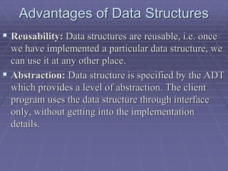 Advantages of Data Structures
 Reusability: Data structures are reusable, i.e. once
we have implemented a particular data structure, we
can use it at any other place.
 Abstraction: Data structure is specified by the ADT
which provides a level of abstraction. The client
program uses the data structure through interface
only, without getting into the implementation
details.
 