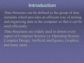 Introduction
Data Structure can be defined as the group of data
elements which provides an efficient way of storing
and organizing data in the computer so that it can be
used efficiently.
Data Structures are widely used in almost every
aspect of Computer Science i.e. Operating System,
Compiler Design, Artificial intelligence, Graphics
and many more.
 