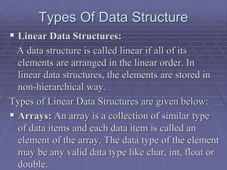 Types Of Data Structure
 Linear Data Structures:
A data structure is called linear if all of its
elements are arranged in the linear order. In
linear data structures, the elements are stored in
non-hierarchical way.
Types of Linear Data Structures are given below:
 Arrays: An array is a collection of similar type
of data items and each data item is called an
element of the array. The data type of the element
may be any valid data type like char, int, float or
double.
 