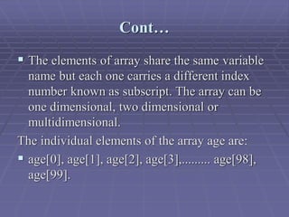 Cont…
 The elements of array share the same variable
name but each one carries a different index
number known as subscript. The array can be
one dimensional, two dimensional or
multidimensional.
The individual elements of the array age are:
 age[0], age[1], age[2], age[3],......... age[98],
age[99].
 
