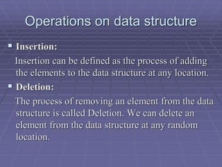 Operations on data structure
 Insertion:
Insertion can be defined as the process of adding
the elements to the data structure at any location.
 Deletion:
The process of removing an element from the data
structure is called Deletion. We can delete an
element from the data structure at any random
location.
 