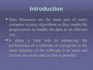 Introduction
 Data Structures are the main part of many
computer science algorithms as they enable the
programmers to handle the data in an efficient
way.
 It plays a vital role in enhancing the
performance of a software or a program as the
main function of the software is to store and
retrieve the user's data as fast as possible
 