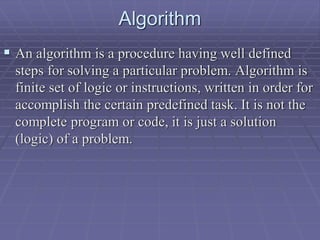 Algorithm
 An algorithm is a procedure having well defined
steps for solving a particular problem. Algorithm is
finite set of logic or instructions, written in order for
accomplish the certain predefined task. It is not the
complete program or code, it is just a solution
(logic) of a problem.
 