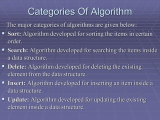 Categories Of Algorithm
The major categories of algorithms are given below:
 Sort: Algorithm developed for sorting the items in certain
order.
 Search: Algorithm developed for searching the items inside
a data structure.
 Delete: Algorithm developed for deleting the existing
element from the data structure.
 Insert: Algorithm developed for inserting an item inside a
data structure.
 Update: Algorithm developed for updating the existing
element inside a data structure.
 