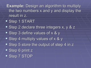Example: Design an algorithm to multiply
the two numbers x and y and display the
result in z.
 Step 1 START
 Step 2 declare three integers x, y & z
 Step 3 define values of x & y
 Step 4 multiply values of x & y
 Step 5 store the output of step 4 in z
 Step 6 print z
 Step 7 STOP
 