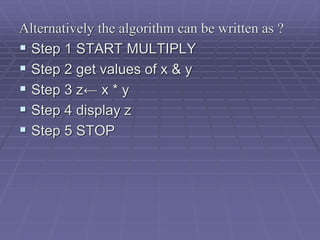 Alternatively the algorithm can be written as ?
 Step 1 START MULTIPLY
 Step 2 get values of x & y
 Step 3 z← x * y
 Step 4 display z
 Step 5 STOP
 
