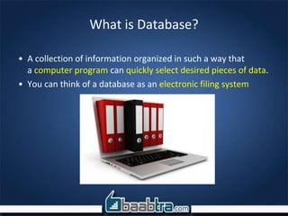 What is Database?
• A collection of information organized in such a way that
a computer program can quickly select desired pieces of data.
• You can think of a database as an electronic filing system
 