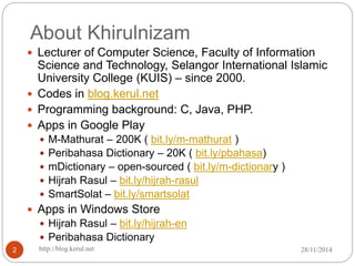 About Khirulnizam 
 Lecturer of Computer Science, Faculty of Information 
Science and Technology, Selangor International Islamic 
University College (KUIS) – since 2000. 
 Codes in blog.kerul.net 
 Programming background: C, Java, PHP. 
 Apps in Google Play 
 M-Mathurat – 200K ( bit.ly/m-mathurat ) 
 Peribahasa Dictionary – 20K ( bit.ly/pbahasa) 
 mDictionary – open-sourced ( bit.ly/m-dictionary ) 
 Hijrah Rasul – bit.ly/hijrah-rasul 
 SmartSolat – bit.ly/smartsolat 
 Apps in Windows Store 
 Hijrah Rasul – bit.ly/hijrah-en 
 Peribahasa Dictionary 
2 http://blog.kerul.net 28/11/2014 
 