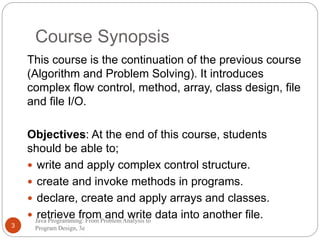 Course Synopsis 
This course is the continuation of the previous course 
(Algorithm and Problem Solving). It introduces 
complex flow control, method, array, class design, file 
and file I/O. 
Objectives: At the end of this course, students 
should be able to; 
 write and apply complex control structure. 
 create and invoke methods in programs. 
 declare, create and apply arrays and classes. 
 retrieve from and write data into another file. 
Java Programming: From Problem Analysis to 
3 Program Design, 3e 
 