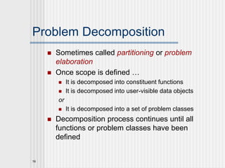 16
Problem Decomposition
 Sometimes called partitioning or problem
elaboration
 Once scope is defined …
 It is decomposed into constituent functions
 It is decomposed into user-visible data objects
or
 It is decomposed into a set of problem classes
 Decomposition process continues until all
functions or problem classes have been
defined
 