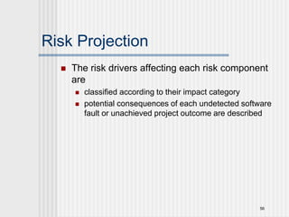 56
Risk Projection
 The risk drivers affecting each risk component
are
 classified according to their impact category
 potential consequences of each undetected software
fault or unachieved project outcome are described
 