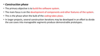 • Construction phase
• The primary objective is to build the software system.
• The main focus is on the development of components and other features of the system.
• This is the phase when the bulk of the coding takes place.
• In larger projects, several construction iterations may be developed in an effort to divide
the use cases into manageable segments produce demonstrable prototypes.
 