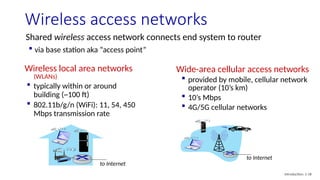Wireless access networks
Shared wireless access network connects end system to router
 via base station aka “access point”
Wireless local area networks
(WLANs)
 typically within or around
building (~100 ft)
 802.11b/g/n (WiFi): 11, 54, 450
Mbps transmission rate
to Internet
to Internet
Wide-area cellular access networks
 provided by mobile, cellular network
operator (10’s km)
 10’s Mbps
 4G/5G cellular networks
Introduction: 1-18
 