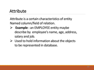 Attribute
Attribute is a certain characteristics of entity
Named column/field of relation.
 Example : an EMPLOYEE entity maybe
describe by employee's name, age, address,
salary and job.
 Used to hold information about the objects
to be represented in database.
20
 