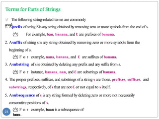  The following string-related terms are commonly
used:
1. Aprefix of string Sis any string obtained by removing zero or more symbols from the end of s.
 For example, ban, banana, and Ɛ are prefixes of banana.
2. Asuffix of string s is any string obtained by removing zero or more symbols from the
beginning of s.
 F o r example, nana, banana, and Ɛ are suffixes of banana.
3. Asubstring of s is obtained by deleting any prefix and any suffix from s.
 F o r instance, banana, nan, and Ɛ are substrings of banana.
4. The proper prefixes, suffixes, and substrings of a string s are those, prefixes, suffixes, and
substrings, respectively, of s that are not Ɛ or not equal to s itself.
5. Asubsequence of s is any string formed by deleting zero or more not necessarily
consecutive positions of s.
 F o r example, baan is a subsequence of
b
a
n
a
n
a.
23
 