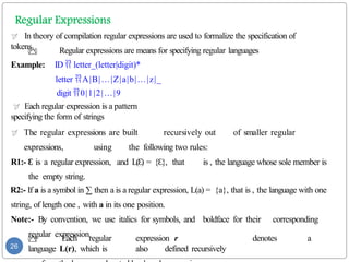  In theory of compilation regular expressions are used to formalize the specification of
tokens
 Regular expressions are means for specifying regular languages
Example: ID  letter_(letter|digit)*
letter A|B|…|Z|a|b|…|z|_
digit 0|1|2|…|9
 Each regular expression is a pattern
specifying the form of strings
 The regular expressions are built recursively out of smaller regular
expressions, using the following two rules:
R1:- Ɛ is a regular expression, and L( )
Ɛ = { },
Ɛ that is , the language whose sole member is
the empty string.
R2:- If a is a symbol in ∑ then a is a regular expression, L(a) = {a}, that is , the language with one
string, of length one , with a in its one position.
Note:- By convention, we use italics for symbols, and boldface for their corresponding
regular expression.
 Each regular expression r denotes a
language L(r), which is also defined recursively
26
 
