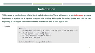 15
Indentation
Whitespace at the beginning of the line is called indentation.These whitespaces or the indentation are very
important in Python. In a Python program, the leading whitespace including spaces and tabs at the
beginning of the logical line determines the indentation level of that logical line.
Example:
 