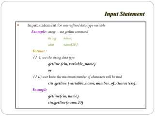 Input Statement
Input statement for user defined data type variable
  Example: array – use getline command
              string     name;
              char       name[20];
   Format :
   // I) use the string data type
              getline (cin, variable_name)
              or
   // II) user know the maximum number of characters will be used
              cin .getline (variable_name, number_of_characters);
   Example
              getline(cin, name)
              cin.getline(name,20)
 