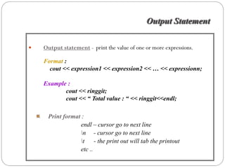 Output Statement

Output statement - print the value of one or more expressions.

Format :
  cout << expression1 << expression2 << … << expressionn;

Example :
       cout << ringgit;
       cout << “ Total value : “ << ringgit<<endl;

 Print format :
             endl – cursor go to next line
             n - cursor go to next line
             t - the print out will tab the printout
             etc ..
 