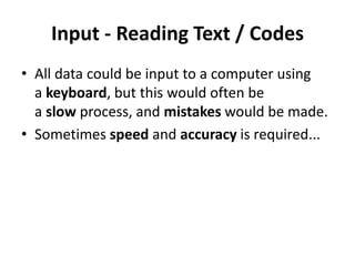 Input - Reading Text / Codes
• All data could be input to a computer using
a keyboard, but this would often be
a slow process, and mistakes would be made.
• Sometimes speed and accuracy is required...
 