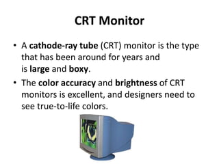 CRT Monitor
• A cathode-ray tube (CRT) monitor is the type
that has been around for years and
is large and boxy.
• The color accuracy and brightness of CRT
monitors is excellent, and designers need to
see true-to-life colors.
 