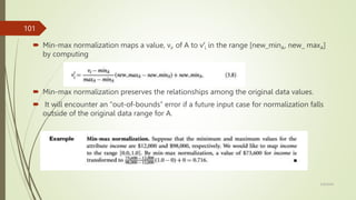  Min-max normalization maps a value, vi, of A to v′i in the range [new_minA, new_ maxA]
by computing
 Min-max normalization preserves the relationships among the original data values.
 It will encounter an “out-of-bounds” error if a future input case for normalization falls
outside of the original data range for A.
3/9/2024
101
 