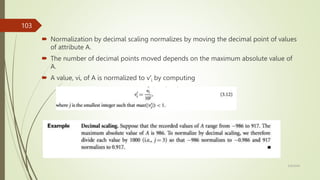  Normalization by decimal scaling normalizes by moving the decimal point of values
of attribute A.
 The number of decimal points moved depends on the maximum absolute value of
A.
 A value, vi, of A is normalized to v′i by computing
3/9/2024
103
 