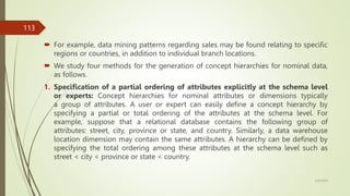  For example, data mining patterns regarding sales may be found relating to speciﬁc
regions or countries, in addition to individual branch locations.
 We study four methods for the generation of concept hierarchies for nominal data,
as follows.
1. Speciﬁcation of a partial ordering of attributes explicitly at the schema level
or experts: Concept hierarchies for nominal attributes or dimensions typically
a group of attributes. A user or expert can easily deﬁne a concept hierarchy by
specifying a partial or total ordering of the attributes at the schema level. For
example, suppose that a relational database contains the following group of
attributes: street, city, province or state, and country. Similarly, a data warehouse
location dimension may contain the same attributes. A hierarchy can be deﬁned by
specifying the total ordering among these attributes at the schema level such as
street < city < province or state < country.
3/9/2024
113
 